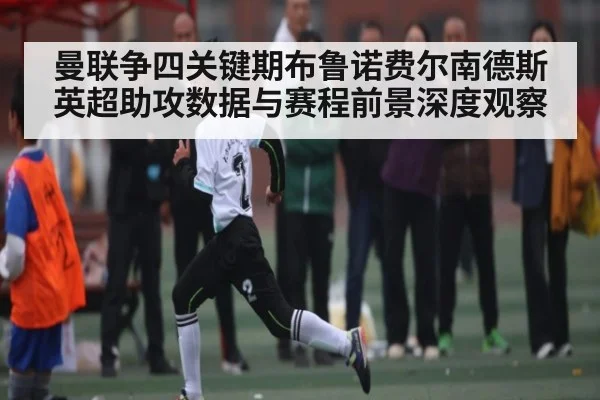 曼联争四关键期布鲁诺费尔南德斯英超助攻数据与赛程前景深度观察