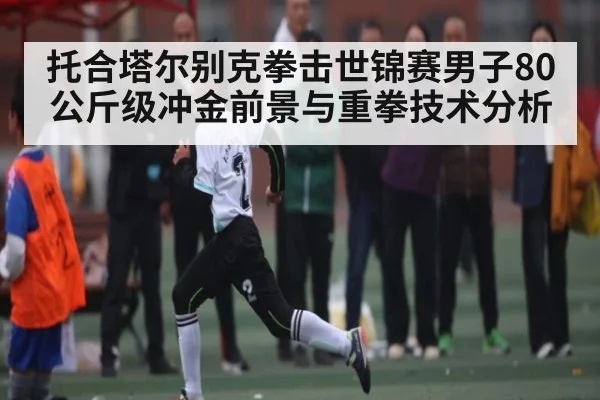 托合塔尔别克拳击世锦赛男子80公斤级冲金前景与重拳技术分析