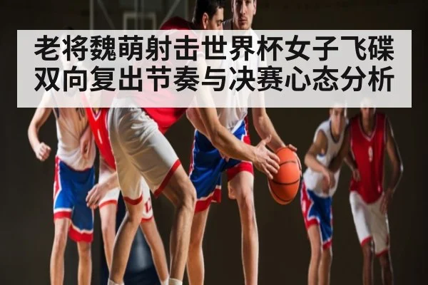 老将魏萌射击世界杯女子飞碟双向复出节奏与决赛心态分析